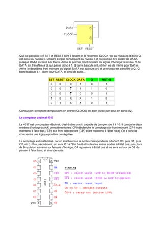 Que se passera-t-il? SET et RESET sont à l'état 0 et le resteront. CLOCK est au niveau 0 et donc Q 
est aussi au niveau 0. Q barre est par conséquent au niveau 1 et on peut en dire autant de DATA, 
puisque DATA est relié à Q barre. Arrive le premier front montant du signal d'horloge: le niveau 1 de 
DATA est transféré à Q, qui passe donc à 1. Q barre bascule à 0, et il en va de même pour DATA. 
Arrive le deuxième front montant du signal: DATA est toujours à 0 et ce niveau est transféré à Q. Q 
barre bascule à 1, idem pour DATA, et ainsi de suite... 
SET RESET CLOCK DATA Q NOT Q 
0 0 0 1 0 1 
0 0 1 1 0 
0 0 0 0 1 
1 0 X X 1 0 
0 1 X X 0 1 
Conclusion: le nombre d'impulsions en entrée (CLOCK) est bien divisé par deux en sortie (Q). 
Le compteur décimal 4017 
Le 4017 est un compteur décimal, c'est-à-dire un c.i. capable de compter de 1 à 10. Il comporte deux 
entrées d'horloge (clock) complémentaires: CP0 déclenche le comptage sur front montant (CP1 étant 
maintenu à l'état bas), CP1 sur front descendant (CP0 étant maintenu à l'état haut). On a donc le 
choix entre une logique positive ou négative. 
Le comptage est matérialisé par un état haut sur la sortie correspondante (d'abord O0, puis O1, puis 
O2, etc.). Plus précisément, on aura O1 à l'état haut et toutes les autres sorties à l'état bas; puis, lors 
de l'impulsion suivante sur l'entrée d'horloge, O1 repassera à l'état bas et ce sera au tour de O2 de 
passer à l'état haut, et ainsi de suite. 
 