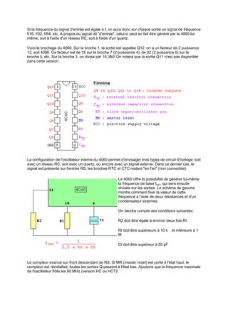 Si la fréquence du signal d'entrée est égale à f, on aura donc sur chaque sortie un signal de fréquence 
f/16, f/32, f/64, etc. A propos du signal dit d'entrée, celui-ci peut en fait être généré par le 4060 lui-même, 
soit à l'aide d'un réseau RC, soit à l'aide d'un quartz. 
Voici le brochage du 4060. Sur la broche 1, la sortie est appelée Q12: on a un facteur de 2 puissance 
12, soit 4096. Ce facteur est de 16 sur la broche 7 (2 puissance 4), de 32 (2 puissance 5) sur la 
broche 5, etc. Sur la broche 3, on divise par 16.384! On notera que la sortie Q11 n'est pas disponible 
dans cette version. 
La configuration de l'oscillateur interne du 4060 permet d'envisager trois types de circuit d'horloge: soit 
avec un réseau RC, soit avec un quartz, ou encore avec un signal externe. Dans ce dernier cas, le 
signal est présenté sur l'entrée RS, les broches RTC et CTC restant en l'air (non connectée). 
Le 4060 offre la possibilité de générer lui-même 
la fréquence de base fosc, qui sera ensuite 
divisée sur les sorties. Le schéma de gauche 
montre comment fixer la valeur de cette 
fréquence à l'aide de deux résistances et d'un 
condensateur externes. 
On tiendra compte des conditions suivantes: 
R2 doit être égale à environ deux fois Rt 
Rt doit être supérieure à 10 kı et inférieure à 1 
Mı 
Ct doit être supérieur à 50 pF 
Le compteur avance sur front descendant de RS. Si MR (master reset) est porté à l'état haut, le 
compteur est réinitialisé, toutes les sorties Q passent à l'état bas. Ajoutons que la fréquence maximale 
de l'oscillateur frôle les 90 MHz (version HC ou HCT)! 
 