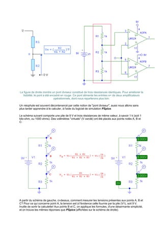La figure de droite montre un pont diviseur constitué de trois résistances identiques. Pour améliorer la 
lisibilité, le pont a été encadré en rouge. Ce pont alimente les entrées e+ de deux amplificateurs 
opérationnels, dont nous reparlerons plus loin. 
Un néophyte est souvent décontenancé par cette notion de "pont diviseur", aussi nous allons sans 
plus tarder apprendre à le calculer, à l'aide du logiciel de simulation PSpice. 
Le schéma suivant comporte une pile de 9 V et trois résistances de même valeur, à savoir 1 k (soit 1 
kilo-ohm, ou 1000 ohms). Des voltmètres "virtuels" (V cerclé) ont été placés aux points notés A, B et 
C: 
A partir du schéma de gauche, ci-dessus, comment mesurer les tensions présentes aux points A, B et 
C? Pour ce qui concerne point A, la tension est à l'évidence celle fournie par la pile (V1), soit 9 V. 
Inutile de sortir la calculette! Aux points B et C, on applique les formules, d'une désarmante simplicité, 
et on trouve les mêmes réponses que PSpice (affichées sur le schéma de droite). 
 