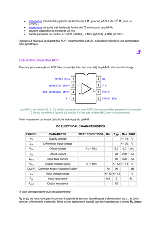 · impédance d'entrée très grande (de l'ordre de 2 Mı pour un μA741, de 106 Mıpour un 
LF353...) 
· impédance de sortie très faible (de l'ordre de 75 ohms pour un μA741) 
· courant disponible de l'ordre de 25 mA 
· bande passante du continu à 1 MHz (LM324), 2 MHz (μA741), 4 MHz (LF353)... 
Ajoutons à cela que la plupart des AOP, notamment le LM324, acceptent volontiers une alimentation 
non-symétrique. 
Lire la data sheet d'un AOP 
Prenons pour exemple un AOP très courant (et très bon marché), le μA741. Voici son brochage: 
Le μA741, en boîtier DIL 8. Ce boîtier comporte un seul AOP; d'autres modèles peuvent en comporter 
2 (dual) ou même 4 (quad). La broche 8 n'est pas utilisée (NC pour not connected). 
Voici maintenant un extrait de la fiche technique du μA741: 
DC ELECTRICAL CHARACTERISTICS 
SYMBOL PARAMETER TEST CONDITIONS Min Typ Max UNIT 
VS Supply voltage +/- 18 V 
VIN Differential input voltage +/- 30 V 
VOS Offset voltage RS = 10 k 2,0 6,0 mV 
IOS Offset current 20 200 nA 
IBIAS Input bias current 80 500 nA 
Vout Output voltage swing RL = 10 k +/- 12 +/- 14 V 
CMRR Common Mode Rejection Ration 70 90 dB 
VIN Input voltage range +/- 12 +/- 13 V 
RIN Input resistance 0,3 2 Mı 
ROUT Output resistance 75 ı 
A quoi correspondent tous ces paramètres? 
VS et VIN ne nous sont pas inconnus: il s'agit de la tension (symétrique) d'alimentation du c.i. et de la 
tension différentielle maximale. Nous avons également signalé que les impédances d'entrée Rin (input 
 