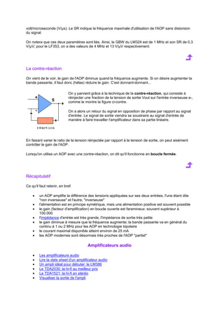 volt/microseconde (V/μs). Le SR indique la fréquence maximale d'utilisation de l'AOP sans distorsion 
du signal. 
On notera que ces deux paramètres sont liés. Ainsi, le GBW du LM324 est de 1 MHz et son SR de 0,3 
V/μV; pour le LF353, on a des valeurs de 4 MHz et 13 V/μV respectivement. 
La contre-réaction 
On vient de le voir, le gain de l'AOP diminue quand la fréquence augmente. Si on désire augmenter la 
bande passante, il faut donc (hélas) réduire le gain. C'est donnant-donnant... 
On y parvient grâce à la technique de la contre-réaction, qui consiste à 
réinjecter une fraction de la tension de sortie Vout sur l'entrée inverseuse e-, 
comme le montre la figure ci-contre. 
On a alors un retour du signal en opposition de phase par rapport au signal 
d'entrée. Le signal de sortie viendra se soustraire au signal d'entrée de 
manière à faire travailler l'amplificateur dans sa partie linéaire. 
En faisant varier le ratio de la tension réinjectée par rapport à la tension de sortie, on peut aisément 
contrôler le gain de l'AOP. 
Lorsqu'on utilise un AOP avec une contre-réaction, on dit qu'il fonctionne en boucle fermée. 
Récapitulatif 
Ce qu'il faut retenir, en bref: 
· un AOP amplifie la différence des tensions appliquées sur ses deux entrées, l'une étant dite 
non inverseuse et l'autre, inverseuse 
· l'alimentation est en principe symétrique, mais une alimentation positive est souvent possible 
· le gain (facteur d'amplification) en boucle ouverte est faramineux: souvent supérieur à 
100.000 
· l'impédance d'entrée est très grande, l'impédance de sortie très petite 
· le gain diminue à mesure que la fréquence augmente; la bande passante va en général du 
continu à 1 ou 2 MHz pour les AOP en technologie bipolaire 
· le courant maximal disponible atteint environ de 25 mA 
· les AOP modernes sont désormais très proches de l'AOP parfait 
Amplificateurs audio 
· Les amplificateurs audio 
· Lire la data sheet d'un amplificateur audio 
· Un ampli idéal pour débuter: le LM386 
· Le TDA2030: la hi-fi au meilleur prix 
· Le TDA1521: la hi-fi en stéréo 
· Visualiser la sortie de l'ampli 
 