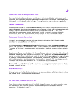 Lire la data sheet d'un amplificateur audio 
Comme d'habitude, la bonne démarche consiste, avant toute chose, à étudier la data sheet du c.i. 
choisi: ses principales caractéristiques, sa mise en oeuvre (schéma d'application...). Parmi les points 
intéressants à vérifier dans la notice technique d'un ampli audio, on peut mentionner en particulier: 
Tension d'alimentation 
Comme pour tous les AOP, la tension d'alimentation (supply voltage) est généralement symétrique 
(split), mais peut le plus souvent être aussi bien non-symétrique. A noter qu'une puissance importante 
implique un tension d'alimentation de forte valeur, couramment de l'ordre de +/- 25 V, voire 
davantage. En conséquence, la partie alimentation, dont le transfo et le choix des diodes de 
redressement, devra faire l'objet de calculs précis (y compris en ce qui concerne le budget...). 
Puissance et distorsion harmonique 
S'agissant de la puissance, il faut bien distinguer plusieurs paramètres voisins et dans quelles 
conditions les valeurs affichées sont obtenues. 
On distinguera d'abord la puissance efficace (RMS output power) de la puissance musicale (music 
power), telle que définie par la norme IEC 268.3. On trouvera ainsi, par exemple, une puissance dite 
musicale de 50 W, alors que toutes choses étant par ailleurs égales, la puissance efficace, sera de 
35 W... 
La puissance efficace, du reste, dépend de plusieurs facteurs, notamment la tension d'alimentation, la 
fréquence, la résistance de la charge (haut-parleur de 4 ou 8 ohms) et la distorsion harmonique. Ce 
dernier paramètre reflète, en définitive, la qualité du son amplifié. Or plus la puissance augmente, plus 
la distorsion (Total Harmonic Distortion, THD) augmente: autrement dit, la puissance augmente au 
détriment de la qualité... Ainsi, toutes choses étant par ailleurs égales, la THD atteindra par exemple 
10% sous 35 W, alors qu'elle ne sera que de 0,5% sous 28 W et 0,05% sous 15 W. 
En résumé, le seul critère puissance n'a pas une bien grande signification en soi, sauf si on cherche 
à faire le maximum de bruit... 
Protection thermique 
Un ampli audio, ça chauffe... On lira attentivement les recommandations du fabricant et on n'hésitera 
pas, dans le doute, à surdimensionner le dissipateur. 
Un ampli idéal pour débuter: le LM386 
Nous allons prendre un exemple concret: le LM386. Ses performances sont certes modestes, mais 
son prix dérisoire et sa simplicité en font un modèle tout désigné pour le débutant désireux 
d'apprendre fer à souder en main... 
 