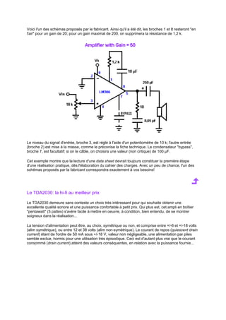 Voici l'un des schémas proposés par le fabricant. Ainsi qu'il a été dit, les broches 1 et 8 resteront en 
l'air pour un gain de 20; pour un gain maximal de 200, on supprimera la résistance de 1,2 k. 
Le niveau du signal d'entrée, broche 3, est réglé à l'aide d'un potentiomètre de 10 k; l'autre entrée 
(broche 2) est mise à la masse, comme le préconise la fiche technique. Le condensateur bypass, 
broche 7, est facultatif; si on le câble, on choisira une valeur (non critique) de 100 μF. 
Cet exemple montre que la lecture d'une data sheet devrait toujours constituer la première étape 
d'une réalisation pratique, dès l'élaboration du cahier des charges. Avec un peu de chance, l'un des 
schémas proposés par la fabricant correspondra exactement à vos besoins! 
Le TDA2030: la hi-fi au meilleur prix 
Le TDA2030 demeure sans conteste un choix très intéressant pour qui souhaite obtenir une 
excellente qualité sonore et une puissance confortable à petit prix. Qui plus est, cet ampli en boîtier 
pentawatt (5 pattes) s'avère facile à mettre en oeuvre, à condition, bien entendu, de se montrer 
soigneux dans la réalisation... 
La tension d'alimentation peut être, au choix, symétrique ou non, et comprise entre +/-6 et +/-18 volts 
(alim symétrique), ou entre 12 et 38 volts (alim non-symétrique). Le courant de repos (quiescent drain 
current) étant de l'ordre de 50 mA sous +/-18 V, valeur non négligeable, une alimentation par piles 
semble exclue, hormis pour une utilisation très épisodique. Ceci est d'autant plus vrai que le courant 
consommé (drain current) atteint des valeurs conséquentes, en relation avec la puissance fournie... 
 