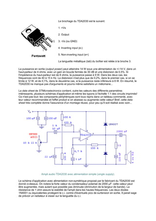Le brochage du TDA2030 est le suivant: 
1. +Vs 
2. Output 
3. -Vs (ou GND) 
4. Inverting input (e-) 
5. Non-inverting input (e+) 
La languette métallique (tab) du boîtier est reliée à la broche 3. 
La puissance en sortie (output power) peut atteindre 14 W sous une alimentation de +/-14 V, dans un 
haut-parleur de 4 ohms, avec un gain en boucle fermée de 30 dB et une distorsion de 0,5%. Si 
l'impédance du haut-parleur est de 8 ohms, la puissance passe à 9 W. Dans les deux cas, les 
fréquences vont de 40 à 15 k Hz. La distorsion n'est plus que de 0,2%, dans le premier cas, si on se 
limite à 12 W, et de 0,1%, dans le deuxième cas, si la puissance reste inférieure à 8 W. En résumé, le 
TDA2030 ne manque pas d'arguments et pourra même satisfaire un mélomane... 
La data sheet de STMicroelectronics contient, outre les valeurs des différents paramètres 
intéressants, plusieurs schémas d'application et même les typons à l'échelle 1:1 des circuits imprimés! 
Ce n'est pas tout: les composants périphériques sont tous repris dans un tableau commenté, avec 
leur valeur recommandée et l'effet produit si on abaisse ou augmente cette valeur! Bref, cette data 
sheet très complète donne l'assurance d'un montage réussi, pour peu qu'il soit réalisé avec soin... 
Ampli audio TDA2030 avec alimentation simple (single supply). 
Le schéma d'application avec alimentation non-symétrique proposé par le fabricant du TDA2030 est 
donné ci-dessus. On notera la forte valeur du condensateur polarisé de 2000 μF: cette valeur peut 
être augmentée, mais autant que possible pas diminuée (diminution de la largeur de bande). La 
résistance de 1 ohm assure la stabilité de l'ampli dans les hautes fréquences. Les deux diodes 
1N4001 ou équivalentes protègent le c.i. contre d'éventuels pics de surtension en sortie. Il parait sage 
de prévoir un radiateur à visser sur la languette du c.i. 
 