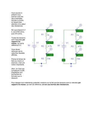 Vous pouvez à 
présent vous 
exercer avec les 
deux exemples 
donnés ci-contre, 
en faisant bien 
attention à la valeur 
des résistances. 
R2 vaut d'abord 4,7 
k, soit 4700 ohms, 
puis 470 ohms. 
Toutes les tensions 
sont mesurées par 
rapport à la 
masse, qui est la 
référence 0 V. 
Vous devez 
retrouver par le 
calcul les résultats 
affichés. 
Prenez le temps de 
faire au moins un 
exercice, c'est une 
notion importante. 
(Non, ce n'est pas 
compliqué! Il suffit 
d'appliquer tout 
bonnement la 
formule vue ci-dessus!) 
Pour dissiper tout malentendu potentiel, insistons sur le fait que les tensions sont ici relevées par 
rapport à la masse, qui sert de référence, et non aux bornes des résistances. 
 
