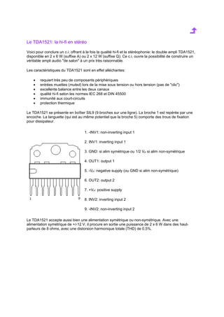Le TDA1521: la hi-fi en stéréo 
Voici pour conclure un c.i. offrant à la fois la qualité hi-fi et la stéréophonie: le double ampli TDA1521, 
disponible en 2 x 6 W (suffixe A) ou 2 x 12 W (suffixe Q). Ce c.i. ouvre la possibilité de construire un 
véritable ampli audio de salon à un prix très raisonnable. 
Les caractéristiques du TDA1521 sont en effet alléchantes: 
· requiert très peu de composants périphériques 
· entrées muettes (muted) lors de la mise sous tension ou hors tension (pas de clic) 
· excellente balance entre les deux canaux 
· qualité hi-fi selon les normes IEC 268 et DIN 45500 
· immunité aux court-circuits 
· protection thermique 
Le TDA1521 se présente en boîtier SIL9 (9 broches sur une ligne). La broche 1 est repérée par une 
encoche. La languette (qui est au même potentiel que la broche 5) comporte des trous de fixation 
pour dissipateur. 
1. -INV1: non-inverting input 1 
2. INV1: inverting input 1 
3. GND: si alim symétrique ou 1/2 VP si alim non-symétrique 
4. OUT1: output 1 
5. -VP: negative supply (ou GND si alim non-symétrique) 
6. OUT2: output 2 
7. +VP: positive supply 
8. INV2: inverting input 2 
9. -INV2: non-inverting input 2 
Le TDA1521 accepte aussi bien une alimentation symétrique ou non-symétrique. Avec une 
alimentation symétrique de +/-12 V, il procure en sortie une puissance de 2 x 6 W dans des haut-parleurs 
de 8 ohms, avec une distorsion harmonique totale (THD) de 0,5%. 
 