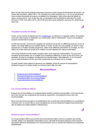 Deux circuits internes de protection thermique entrent en action lorsque la température de jonction, au 
niveau des transistors, atteint 150 °C. On consulte ra la notice technique du c.i. en ce qui concerne la 
mise en place éventuelle (et toujours conseillée) d'un dissipateur. Sans entrer dans les détails du 
calcul, on peut prévoir, pour le pire des cas, un dissipateur dont la résistance thermique Rth serait 
d'environ 5 °C/W. Une valeur de R th de 8 °C/W sera sans doute suffisante, sauf pour le s acharnés de 
hard rock... 
Visualiser la sortie de l'ampli 
Certes, tout le monde ne dispose pas d'un oscilloscope, qui demeure un appareil coûteux. Si toutefois 
vous avez cette chance, la réalisation d'un ampli audio, même rudimentaire, fournit une excellente 
occasion de brancher le scope! 
A l'aide de la sonde, vous pourrez visualiser les variations de tension en différents points du circuit, et 
obtenir une image fidèle du son amplifié obtenu en sortie. Si cela vous est possible, et même si votre 
appareil est un modèle d'entrée de gamme, faites varier différents paramètres du montage, en vous 
aidant de la data sheet de l'ampli (et en veillant à ne pas dépasser les valeurs maximales). 
Une manip évidente et toute simple consiste à faire varier la tension d'alimentation. On peut aussi 
remplacer le haut-parleur par un modèle d'une impédance différente (4 ohms au lieu de 8 ohms, par 
exemple). Ecoutez et visualisez simultanément le résultat obtenu. Naturellement, on ne touchera 
qu'à un seul paramètre à la fois, pour bien comprendre son influence sur le montage. 
Un petit conseil: soyez patient et rigoureux! Les réglages, prises de mesure et manipulations 
réclament toujours un certain temps; ne cherchez pas à aller trop vite! 
Microcontrôleurs 
· Qu'est-ce qu'un microcontrôleur? 
· Comment fonctionne un microcontrôleur? 
· La programmation d'un microcontrôleur 
· A quoi servent les microcontrôleurs? 
Les microcontrôleurs (MCU) 
Evoquer les microcontrôleurs en quelques lignes paraîtra à certains inconcevable, voire inconvenant, 
tant il est vrai que ces composants sont devenus, aujourd'hui, omniprésents et pour ainsi dire 
incontournables... 
Nous nous bornerons pourtant à une présentation très succinte des microcontrôleurs (ou μcontrôleurs, 
c'est plus chic!, ou encore MCU), car la complexité de ce circuit hautement intégré nous entraînerait 
bien au-delà d'une simple initiation à l'électronique. 
Qu'est-ce qu'un microcontrôleur? 
Un microcontrôleur (MCU) pourrait être très sommairement défini comme un système de contrôle 
complet, dédié à une application particulière et pour cela doté de fonctions logiques et de la plupart 
des autres éléments nécessaires à son fonctionnement, d'où un nombre très restreint de composants 
périphériques. 
 