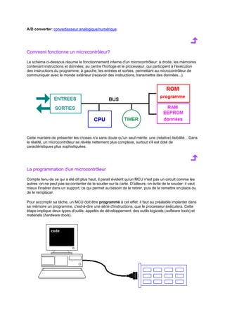 A/D converter: convertissseur analogique/numérique. 
Comment fonctionne un microcontrôleur? 
Le schéma ci-dessous résume le fonctionnement interne d'un microcontrôleur: à droite, les mémoires 
contenant instructions et données; au centre l'horloge et le processeur, qui participent à l'éxécution 
des instructions du programme; à gauche, les entrées et sorties, permettant au microcontrôleur de 
communiquer avec le monde extérieur (recevoir des instructions, transmettre des données...). 
Cette manière de présenter les choses n'a sans doute qu'un seul mérite: une (relative) lisibilité... Dans 
la réalité, un microcontrôleur se révèle nettement plus complexe, surtout s'il est doté de 
caractéristiques plus sophistiquées. 
La programmation d'un microcontrôleur 
Compte tenu de ce qui a été dit plus haut, il parait évident qu'un MCU n'est pas un circuit comme les 
autres: on ne peut pas se contenter de le souder sur la carte. D'ailleurs, on évite de le souder: il vaut 
mieux l'insérer dans un support, ce qui permet au besoin de le retirer, puis de le remettre en place ou 
de le remplacer. 
Pour accomplir sa tâche, un MCU doit être programmé à cet effet: il faut au préalable implanter dans 
sa mémoire un programme, c'est-à-dire une série d'instructions, que le processeur éxécutera. Cette 
étape implique deux types d'outils, appelés de développement: des outils logiciels (software tools) et 
matériels (hardware tools). 
 