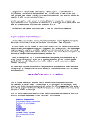 La programmation proprement dite est réalisée sur ordinateur, grâce à un environnement de 
programmation, comprenant un langage (souvent le C), un compilateur, un linker, un debugger... Il 
s'agit d'écrire le code, ou suite d'instructions qui devront être éxécutées, dans les limites bien sûr des 
capacités du MCU (mémoire, vitesse d'horloge...). 
Une fois le programme écrit, il convient de le tester, à l'aide d'un simulateur (ou émulateur), qui 
reproduit en temps réel le comportement d'un MCU donné, et du debugger. Lorsque tout va bien, il ne 
reste plus qu'à transférer le programme dans la mémoire du MCU. 
La frontière entre électronique et informatique est ici, on le voit, pour ainsi dire inexistante... 
A quoi servent les microcontrôleurs? 
Le microcontrôleur apparait donc comme un système extrêmement complet et performant, capable 
d'accomplir une ou plusieurs tâches très spécifiques, pour lesquelles il a été programmé. 
Ces tâches peuvent être très diverses, si bien qu'on trouve aujourd'hui des microcontrôleurs presque 
partout: dans les appareils électro-ménagers (réfrigérateurs, fours à micro-ondes...), les téléviseurs et 
magnétoscopes, les téléphones sans fil, les périphériques informatiques (imprimantes, scanners...), 
les voitures (airbags, climatisation, ordinateur de bord, alarme...), les avions et vaisseaux spatiaux, les 
appareils de mesure ou de contrôle des processus industriels, etc. 
La force du microcontrôleur, qui lui a permis de s'imposer de manière si envahissante en si peu de 
temps, c'est sa spécialisation (il remplit une ou quelques tâches bien définies, c'est tout), sa très 
grande fiabilité, son coût modique (pour les modèles produits en grande série, notamment pour 
l'industrie automobile). 
Ajoutons que par rapport au microprocesseur, toujours assoiffé de performances pures, le modeste 
microcontrôleur se cantonne dans un rôle obscur et ingrat, mais essentiel, tout en visant le meilleur 
rapport qualité/prix. 
Appareils d'interruption et connectique 
Voici un chapitre quelque peu marginal, dans la mesure où il ne traite pas de composants 
électroniques à proprement parler. Il y sera question de ces éléments qui figurent rarement sur un 
schéma, mais dont on ne saurait se passer dans la pratique: les différents appareils d'interruption et 
connecteurs, qui permettent notamment de fermer ou d'ouvrir un circuit, et de relier entre eux divers 
appareils ou modules d'un montage. 
Vu la très grande variété de modèles disponibles, pour un usage parfois très spécifique, nous nous 
limiterons à un rapide survol des principaux interrupteurs et connecteurs. 
· Appareils d'interruption 
· Interrupteurs et boutons-poussoirs 
· Inverseurs et commutateurs 
· Relais 
· Fusibles 
· Connecteurs 
· Fils et câbles 
· Fiches et douilles bananes 
· Connecteurs jack et RCA 
· Divers 
 
