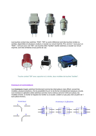 Les touches contact (key switches, KSA, D6 ou autre référence) sont des touches rondes ou 
carrées, disponibles en plusieurs couleurs, à souder sur circuit imprimé. Prix: environ 1 euro pour un 
KSA, 1,25 euro pour une D6. Les touches dites tactiles (tactile switches), à souder sur circuit 
imprimé, sont très similaires à tous points de vue. 
Touche contact D6 avec capuchon et, à droite, deux modèles de touches tactiles. 
Inverseurs et commutateurs 
Les inverseurs (toggle switches) fonctionnent comme les interrupteurs mais offrent, suivant les 
modèles, plusieurs positions, d'où la possibilité d'ouvrir et de fermer simultanément plusieurs circuits. 
Les inverseurs à glissière (slide switches) sont les moins onéreux (environ 0,60 euro pièce), les 
modèles à levier, à monter en façade d'un boîtier ou à souder, coûtent un peu plus cher (à partir de 1 
euro pièce environ). 
 