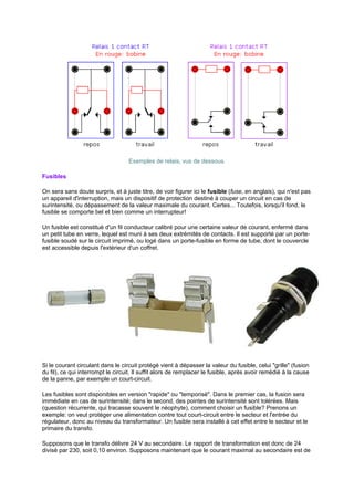 Exemples de relais, vus de dessous. 
Fusibles 
On sera sans doute surpris, et à juste titre, de voir figurer ici le fusible (fuse, en anglais), qui n'est pas 
un appareil d'interruption, mais un dispositif de protection destiné à couper un circuit en cas de 
surintensité, ou dépassement de la valeur maximale du courant. Certes... Toutefois, lorsqu'il fond, le 
fusible se comporte bel et bien comme un interrupteur! 
Un fusible est constitué d'un fil conducteur calibré pour une certaine valeur de courant, enfermé dans 
un petit tube en verre, lequel est muni à ses deux extrémités de contacts. Il est supporté par un porte-fusible 
soudé sur le circuit imprimé, ou logé dans un porte-fusible en forme de tube, dont le couvercle 
est accessible depuis l'extérieur d'un coffret. 
Si le courant circulant dans le circuit protégé vient à dépasser la valeur du fusible, celui grille (fusion 
du fil), ce qui interrompt le circuit. Il suffit alors de remplacer le fusible, après avoir remédié à la cause 
de la panne, par exemple un court-circuit. 
Les fusibles sont disponibles en version rapide ou temporisé. Dans le premier cas, la fusion sera 
immédiate en cas de surintensité; dans le second, des pointes de surintensité sont tolérées. Mais 
(question récurrente, qui tracasse souvent le néophyte), comment choisir un fusible? Prenons un 
exemple: on veut protéger une alimentation contre tout court-circuit entre le secteur et l'entrée du 
régulateur, donc au niveau du transformateur. Un fusible sera installé à cet effet entre le secteur et le 
primaire du transfo. 
Supposons que le transfo délivre 24 V au secondaire. Le rapport de transformation est donc de 24 
divisé par 230, soit 0,10 environ. Supposons maintenant que le courant maximal au secondaire est de 
 