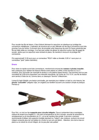 Pour souder les fils de liaison, il faut d'abord dévisser le capuchon en plastique qui protège les 
connexions métalliques. L'opération de soudure est un peu délicate car les deux connexions sont très 
proches l'une de l'autre: il convient donc de procéder avec beaucoup de soin! Si l'autre extrémité des 
fils est déjà reliée au montage, il ne faut pas oublier de glisser le capuchon autour des fils avant de 
souder, après quoi ce capuchon sera revissé en place, de manière à recouvrir et protéger les 
connexions. 
Prix approximatif: 0,30 euro pour un connecteur RCA mâle ou femelle; 0,50 à 1 euro pour un 
connecteur jack (selon diamètre). 
Divers 
Pour clore ce rapide survol des connecteurs, mentionnons encore les cosses et picots à souder, 
bien pratiques pour réaliser les liaisons filaires entre platine et coffret, et les borniers à 2 ou 3 
contacts, pour raccorder par exemple le secteur à une platine basse tension. Ces borniers sont au pas 
normalisé de 5,08 et ils supportent une intensité importante, de l'ordre de 10 à 15 A. Les fils de liaison 
sont serrés à l'aide de vis, comme dans un classique domino d'électricien. 
Lorsqu'il s'agit d'établir une liaison ponctuelle, par exemple pour réaliser un test ou une mesure, les 
pinces crocodile (alligator clips, en anglais!) se révèlent souvent une solution simple et pratique. 
Pensez-y! 
Pour finir, un mot sur les supports pour circuits intégrés. Ceux-ci présentent deux avantages: 
d'abord ils évitent aux fragiles C.I. de subir la température du fer à souder, ensuite ils autorisent le 
remplacement ou la récupération du C.I., et ce de manière très simple. Il est donc vivement 
recommandé d'utiliser ces supports (modèle standard ou tulipe), peu onéreux, surtout si le circuit 
intégré comporte plus de huit pattes et a fortiori si son prix est élevé... Attention, lors de la mise en 
place ou du retrait du circuit intégré, de ne pas plier ses pattes! 
 
