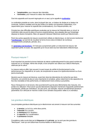 · l'ampèremètre, pour mesurer des intensités, 
· l'ohmmètre, pour mesurer la valeur des résistances. 
Ces trois appareils sont souvent regroupés en un seul, qu'on appelle le multimètre. 
Le multimètre possède en outre, dans la plupart des cas, un testeur de diodes et un testeur de 
continuité. Certains modèles sont de plus dotés d'un testeur de transistors (bétamètre), d'un 
capacimètre (pour mesurer la capacité des condensateurs), d'un fréquencemètre, etc. 
Compte tenu des difficultés spécifiques soulevées par la mesure de l'intensité dans un circuit, le 
multimètre cède souvent la place à la pince ampèremétrique, plus adaptée dès que l'ampérage 
dépasse la dizaine d'ampères. Mais cet appareil intéresse l'électricien plutôt que l'électronicien... 
Parmi les autres appareils de mesure couramment utilisés en électronique, on doit encore mentionner 
l'oscilloscope, qui permet de visualiser la forme d'une onde et d'obtenir de nombreux 
renseignements (amplitude, période, etc.). 
Le générateur de fonctions, s'il n'est pas à proprement parler un instrument de mesure, fait 
cependant partie, lui aussi, des appareils qu'on trouve dans tout bon laboratoire d'électronique. 
Pourquoi mesurer ? 
Il est important de prendre la bonne habitude de relever systématiquement le plus grand nombre de 
mesures sur un montage, même très simple, et de comparer ces valeurs aux valeurs théoriques, 
obtenues par le calcul. 
La mesure reste en effet, bien souvent, le seul moyen de vérifier le fonctionnement ou les 
performances d'un dispositif et, en outre, de comprendre la cause d'un dysfonctionnement ou d'une 
panne éventuelle. 
Ajoutons que la mesure est devenue, aussi bien dans les laboratoires de recherche que dans 
l'industrie, une activité de plus en plus importante et complexe, grâce notamment à des appareils à la 
fois très maniables et très performants, et relativement moins onéreux qu'autrefois. 
Nous n'évoquerons ici (et encore, très succintement!) que les plus élémentaires des mesures, à la 
portée d'un débutant. Il faut savoir que les laboratoires disposent maintenant d'appareils extrêmement 
sophistiqués, pilotés par ordinateurs. On peut ainsi, par exemple, mesurer simultanément plusieurs 
paramètres d'un véhicule en marche à l'aide d'une centrale d'acquisition reliée à un ordinateur. 
Les grandeurs électriques 
Les principales grandeurs électriques qu'un électronicien est amené à mesurer sont les suivantes: 
· la tension, ou la d.d.p. entre deux points, 
· l'intensité d'un courant, 
· la résistance d'un récepteur, 
· la capacité d'un condensateur, 
· la puissance dissipée. 
Complétons cette courte liste par la fréquence et la période, qui ne sont pas des grandeurs 
électriques, mais qui sont désormais incontournables en électronique. 
 