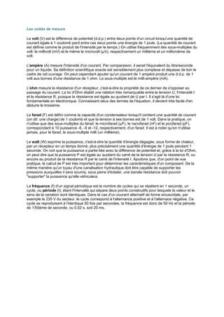 Les unités de mesure 
Le volt (V) est la différence de potentiel (d.d.p.) entre deux points d'un circuit lorsqu'une quantité de 
courant égale à 1 coulomb perd entre ces deux points une énergie de 1 joule. (La quantité de courant 
est définie comme le produit de l'intensité par le temps.) On utilise fréquemment des sous-multiples du 
volt: le millivolt (mV) et le même le microvolt (μV), respectivement un millième et un millionième de 
volt. 
L'ampère (A) mesure l'intensité d'un courant. Par comparaison, il serait l'équivalent du litre/seconde 
pour un liquide. Sa définition scientifique exacte est sensiblement plus complexe et dépasse de loin le 
cadre de cet ouvrage. On peut cependant ajouter qu'un courant de 1 ampère produit une d.d.p. de 1 
volt aux bornes d'une résistance de 1 ohm. Le sous-multiple est le milli-ampère (mA). 
L'ohm mesure la résistance d'un récepteur, c'est-à-dire la propriété de ce dernier de s'opposer au 
passage du courant. La loi d'Ohm établit une relation très remarquable entre la tension U, l'intensité I 
et la résistance R, puisque la résistance est égale au quotient de U par I. Il s'agit là d'une loi 
fondamentale en électronique. Connaissant deux des termes de l'équation, il devient très facile d'en 
déduire le troisième. 
Le farad (F) est défini comme la capacité d'un condensateur lorsqu'il contient une quantité de courant 
(on dit: une charge) de 1 coulomb et que la tension à ses bornes est de 1 volt. Dans la pratique, on 
n'utilise que des sous-multiples du farad: le microfarad (μF), le nanofarad (nF) et le picofarad (pF), 
correspondant à 10 puissance -6, -9 et -12, respectivement, d'un farad. Il est à noter qu'on n'utilise 
jamais, pour le farad, le sous-multiple milli (un millième). 
Le watt (W) exprime la puissance, c'est-à-dire la quantité d'énergie dégagée, sous forme de chaleur, 
par un récepteur en un temps donné, plus précisément une quantité d'énergie de 1 joule pendant 1 
seconde. On voit que la puissance a partie liée avec la différence de potentiel et, grâce à la loi d'Ohm, 
on peut dire que la puissance P est égale au quotient du carré de la tension U par la résistance R, ou 
encore au produit de la résistance R par le carré de l'intensité I. Ajoutons que, d'un point de vue 
pratique, le calcul de P est très important pour déterminer les caractéristiques d'un composant. De la 
même manière qu'un tuyau d'une canalisation hydraulique doit être capable de supporter les 
pressions auxquelles il sera soumis, sous peine d'éclater, une banale résistance doit pouvoir 
supporter la puissance qu'elle véhiculera. 
La fréquence (f) d'un signal périodique est le nombre de cycles qui se répétent en 1 seconde, un 
cycle, ou période (t), étant l'intervalle qui sépare deux points consécutifs pour lesquels la valeur et le 
sens de la variation sont identiques. Dans le cas d'un courant alternatif de forme sinusoïdale, par 
exemple le 230 V du secteur, le cycle correspond à l'alternance positive et à l'alternace négative. Ce 
cycle se reproduisant à l'identique 50 fois par secondes, la fréquence est donc de 50 Hz et la période 
de 1/50ème de seconde, ou 0,02 s, soit 20 ms. 
 