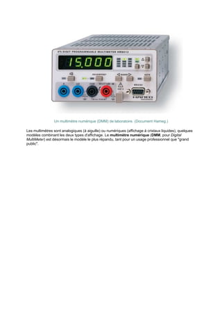 Un multimètre numérique (DMM) de laboratoire. (Document Hameg.) 
Les multimètres sont analogiques (à aiguille) ou numériques (affichage à cristaux liquides), quelques 
modèles combinant les deux types d'affichage. Le multimètre numérique (DMM, pour Digital 
MultiMeter) est désormais le modèle le plus répandu, tant pour un usage professionnel que grand 
public. 
 