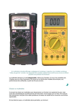 Un multimètre à double affichage, analogique et numérique, à gauche, et un modèle numérique 
milieu de gamme, à droite. Ces appareils très complets coûtent moins de 60 euros environ et offrent 
pourtant une profusion de fonctions! 
Le multimètre demeure un outil indispensable, même pour l'amateur. Si vous n'en possédez pas, 
n'hésitez pas à en faire l'acquisition! On trouve sur le marché des modèles économiques, aux 
performances très suffisantes, à partir de 30 euros environ. 
Choisir un multimètre 
Il convient de choisir son multimètre avec discernement, en fonction non seulement du prix, mais 
aussi des caractéristiques et performances de l'instrument, et de l'usage qu'on en fera. Si la mesure 
des inductances n'est pas d'une utilité quotidienne, le testeur de diodes est en revanche une fonction 
appréciable... 
En tout état de cause, un multimètre devra permettre, au minimum: 
 