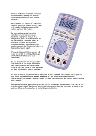 Voici un modèle de multimètre numérique 
qui s'adresse au grand public, mais qui 
offre des caractéristiques très haut de 
gamme... 
On observera tout d'abord qu'il s'agit d'un 
appareil autorange, ou auto ranging, c'est-à- 
dire qu'il choisit automatiquement le 
calibre approprié à la mesure. 
Le commutateur central permet de 
sélectionner l'une des nombreuses 
fonctions, y compris la mesure de la 
température, en °C, du niveau sonore, en 
dB, de l'intensité lumineuse, en lux, et 
même de l'humidité ambiante! Ces 
mesures requièrent naturellement des 
capteurs appropriés, directement intégrés à 
l'appareil ou fournis à part. 
L'écran à affichage LCD comporte 4 1/2 
digits et quantité de petits symboles, qui 
rendent la lecture beaucoup plus 
confortable. 
Le prix de ce modèle très sexy se situe 
aux alentours de 125 euros. Abstraction 
faite de son prix dissuasif, cet appareil 
truffé de gadgets ne serait sans doute pas 
un choix très judicieux pour un néophyte... 
La prise de mesure proprement dite se fait à l'aide de deux cordons extra-souples, un rouge et un 
noir, munis à leur extrémité de pointes de touche. Il s'agit là des accessoires standards, 
obligatoirement fournis avec l'appareil. Sur les modèles bas de gamme, les cordons sont souvent de 
piètre qualité... 
Les pointes de touche pourront dans bien des cas être remplacées par des pinces crocodile ou des 
grip-fils, qui permettent d'accrocher au moins un des deux cordons, par exemple à la masse ou au 
point de référence. Pensez-y lors de l'achat de votre multimètre! 
 