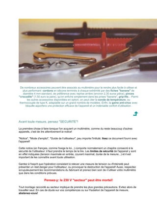 De nombreux accessoires peuvent être associés au multimètre pour le rendre plus facile à utiliser et 
plus performant: cordons en silicone terminés à chaque extrémité par des fiches banane de 
diamètre 4 mm standard, de préférence avec reprise arrière (environ 2,30 euros pièce), pinces 
crocodile (1,50 euro la paire), qu'on enfiche simplement dans les prises banane, grip-fils... Parmi 
les autres accessoires disponibles en option, on peut citer la sonde de température, ou 
thermocouple de type K, adaptable sur un grand nombre de modèles. Enfin, la gaine anti-choc avec 
béquille apportera une protection efficace de l'appareil et un indéniable confort d'utilisation. 
Avant toute mesure, pensez SECURITE! 
La première chose à faire lorsque l'on acquiert un multimètre, comme du reste beaucoup d'autres 
appareils, c'est de lire attentivement la notice! 
Notice, Mode d'emploi, Guide de l'utilisateur, peu importe l'intitulé, lisez ce document fourni avec 
l'appareil! 
Cette notice (en français, comme l'exige la loi...) comporte normalement un chapitre consacré à la 
sécurité de l'utilisateur: il faut prendre le temps de le lire. Les limites de sécurité de l'appareil y sont 
en effet indiquées (tension maximale en entrée, courant maximal, durée de la mesure...) et il est 
important de les connaître avant toute utilisation. 
Gardez à l'esprit que l'opération consistant à relever une mesure de tension ou d'intensité peut 
présenter un réel danger pour l'utilisateur, ou provoquer la destruction de l'appareil! Aussi, respectez 
scrupuleusement les recommandations du fabricant et prenez bien soin de n'utiliser votre multimètre 
que dans les conditions prévues. 
Pensez-y: le 230 V secteur peut être mortel! 
Tout montage raccordé au secteur implique de prendre les plus grandes précautions. Evitez alors de 
travailler seul. En cas de doute sur vos compétences ou sur l'isolation de l'appareil de mesure, 
abstenez-vous! 
 