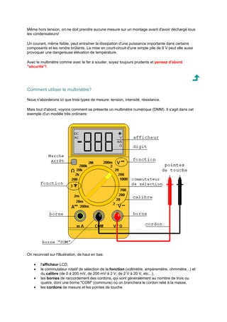 Même hors tension, on ne doit prendre aucune mesure sur un montage avant d'avoir déchargé tous 
les condensateurs! 
Un courant, même faible, peut entraîner la dissipation d'une puissance importante dans certains 
composants et les rendre brûlants. La mise en court-circuit d'une simple pile de 9 V peut elle aussi 
provoquer une dangereuse élévation de température. 
Avec le multimètre comme avec le fer à souder, soyez toujours prudents et pensez d'abord 
sécurité! 
Comment utiliser le multimètre? 
Nous n'aborderons ici que trois types de mesure: tension, intensité, résistance. 
Mais tout d'abord, voyons comment se présente un multimètre numérique (DMM). Il s'agit dans cet 
exemple d'un modèle très ordinaire: 
On reconnait sur l'illustration, de haut en bas: 
· l'afficheur LCD, 
· le commutateur rotatif de sélection de la fonction (voltmètre, ampèremètre, ohmmètre...) et 
du calibre (de 0 à 200 mV, de 200 mV à 2 V, de 2 V à 20 V, etc...), 
· les bornes de raccordement des cordons, qui sont généralement au nombre de trois ou 
quatre, dont une borne COM (commune) où on branchera le cordon relié à la masse, 
· les cordons de mesure et les pointes de touche. 
 
