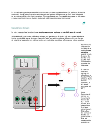 La plupart des appareils proposent aujourd'hui des fonctions supplémentaires (au minimum, le test de 
continuité). En ce qui concerne le raccordement des cordons de mesure et le choix de la sensibilité, 
on se reportera à la notice du constructeur. Si on ne dispose pas d'un modèle autorange et si la valeur 
à mesurer est inconnue, on choisira toujours le calibre supérieur pour commencer. 
Mesurer une tension 
Le point important est le suivant: une tension se mesure toujours en parallèle avec le circuit. 
Si par exemple on souhaite mesurer la tension aux bornes d'un récepteur, on branche les pointes de 
touche en parallèle sur ce récepteur, la pointe noire du côté du point de référence. En cas d'erreur 
de polarité, si les pointes ont été interverties, un multimètre numérique affichera une valeur négative. 
Pour mesurer 
une tension, 
on branche le 
multimètre en 
parallèle 
avec le circuit, 
la pointe de 
touche noire 
(COM) étant 
connectée au 
potentiel de 
référence. 
A l'aide du 
rotacteur 
central, on 
sélectionne la 
fonction VOLT 
(mesure d'une 
tension 
continue), et 
le calibre 
approprié, ici 
20 V. 
Dans 
l'exemple ci-contre, 
on 
mesure une 
tension de 
8,51 V aux 
bornes de la 
pile (on lirait 
8,68 V en 
circuit ouvert). 
Si on place 
les pointes de 
touche aux 
points notés a 
et b, en 
respectant la 
polarité, on 
 