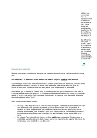 obtient une 
mesure de 
1,64 V, 
correspondant 
à la tension 
de seuil de la 
DEL rouge. 
Entre les 
points c et d, 
aux bornes de 
la résistance, 
la tension lue 
est de 6,85 V. 
La différence 
de 0,02 V 
(1,64 + 6,85 = 
8,49) est due 
à la précision 
de l'appareil 
sur ce calibre 
(plus ou 
moins 0,08% 
selon la notice 
du fabricant). 
Mesurer une intensité 
Mesurer directement une intensité demeure une opération souvent difficile, parfois même impossible, 
car... 
une intensité, à la différence d'une tension, se mesure toujours en série avec le circuit. 
Si par exemple on souhaite mesurer l'intensité du courant qui traverse une résistance, on doit d'abord 
interrompre la branche du circuit où se trouve cette résistance, c'est-à-dire la couper, puis on 
connecte les pointes de touche entre ces deux points, donc en série avec la résistance. 
On voit bien que la mesure du courant pose un problème délicat si, pour une raison ou une autre, il 
n'est pas possible de couper le circuit... Il existe heureusement une solution très simple, qui consiste à 
relever la tension aux bornes de la résistance. Connaissant la valeur de cette résistance, il ne reste 
plus qu'à appliquer la loi d'Ohm! 
Deux petites remarques en passant: 
· De ce qui a été dit plus haut, on peut déduire que la partie voltmètre du multimètre doit avoir 
une résistance aussi grande que possible, puisque la mesure est prise en parallèle. A 
l'inverse, la partie ampèremètre doit présenter une résistance aussi petite que possible, 
puisque la mesure est prise en série. Il suffit, pour s'en convaincre, de calculer la résistance 
équivalente de deux résistances, l'une étant très grande devant l'autre, en parallèle et en 
série. 
· La mesure d'une intensité doit toujours se faire rapidement, sous peine d'endommager le 
multimètre. La notion de durée de la mesure est ici très importante. Se reporter à la notice du 
constructeur pour le délai à ne pas dépasser. 
 