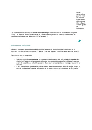 par le 
constructeur 
pour la prise 
de mesure. 
Cette durée 
doit toujours 
être indiquée 
dans le guide 
de 
l'utilisateur. 
Les professionnels utilisent une pince ampèremétrique pour mesurer un courant sans couper le 
circuit. Cet appareil, assez dispendieux, se justifie davantage dans la valise d'un technicien de 
maintenance que dans le laboratoire d'un amateur... 
Mesurer une résistance 
En ce qui concerne le raccordement des cordons de mesure et le choix de la sensibilité, on se 
reportera à la notice du constructeur. La borne OHM est souvent commune avec la borne VOLTS. 
Deux points sont ici essentiels: 
· Avec un multimètre numérique, la mesure d'une résistance doit être faite hors tension. En 
effet, c'est l'appareil qui applique une tension connue aux bornes de la résistance inconnue 
avant de procéder au calcul; la présence d'une autre tension (celle du montage) fausserait la 
mesure. 
· Il faut bien prendre garde de ne pas shunter la résistance inconnue avec les doigts, ce qui, là 
encore, fausserait la mesure. Au besoin, on se servira de pinces crocodile ou de grip-fils. 
 