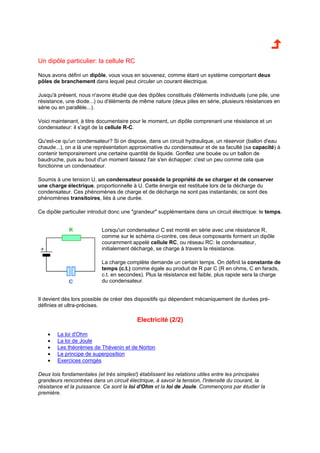 Un dipôle particulier: la cellule RC 
Nous avons défini un dipôle, vous vous en souvenez, comme étant un système comportant deux 
pôles de branchement dans lequel peut circuler un courant électrique. 
Jusqu'à présent, nous n'avons étudié que des dipôles constitués d'éléments individuels (une pile, une 
résistance, une diode...) ou d'éléments de même nature (deux piles en série, plusieurs résistances en 
série ou en parallèle...). 
Voici maintenant, à titre documentaire pour le moment, un dipôle comprenant une résistance et un 
condensateur: il s'agit de la cellule R-C. 
Qu'est-ce qu'un condensateur? Si on dispose, dans un circuit hydraulique, un réservoir (ballon d'eau 
chaude...), on a là une représentation approximative du condensateur et de sa faculté (sa capacité) à 
contenir temporairement une certaine quantité de liquide. Gonflez une bouée ou un ballon de 
baudruche, puis au bout d'un moment laissez l'air s'en échapper: c'est un peu comme cela que 
fonctionne un condensateur. 
Soumis à une tension U, un condensateur possède la propriété de se charger et de conserver 
une charge électrique, proportionnelle à U. Cette énergie est restituée lors de la décharge du 
condensateur. Ces phénomènes de charge et de décharge ne sont pas instantanés; ce sont des 
phénomènes transitoires, liés à une durée. 
Ce dipôle particulier introduit donc une "grandeur" supplémentaire dans un circuit électrique: le temps. 
Lorsqu'un condensateur C est monté en série avec une résistance R, 
comme sur le schéma ci-contre, ces deux composants forment un dipôle 
couramment appelé cellule RC, ou réseau RC: le condensateur, 
initialement déchargé, se charge à travers la résistance. 
La charge complète demande un certain temps. On définit la constante de 
temps (c.t.) comme égale au produit de R par C (R en ohms, C en farads, 
c.t. en secondes). Plus la résistance est faible, plus rapide sera la charge 
du condensateur. 
Il devient dès lors possible de créer des dispositifs qui dépendent mécaniquement de durées pré-définies 
et ultra-précises. 
Electricité (2/2) 
· La loi d'Ohm 
· La loi de Joule 
· Les théorèmes de Thévenin et de Norton 
· Le principe de superposition 
· Exercices corrigés 
Deux lois fondamentales (et très simples!) établissent les relations utiles entre les principales 
grandeurs rencontrées dans un circuit électrique, à savoir la tension, l'intensité du courant, la 
résistance et la puissance. Ce sont la loi d'Ohm et la loi de Joule. Commençons par étudier la 
première. 
 