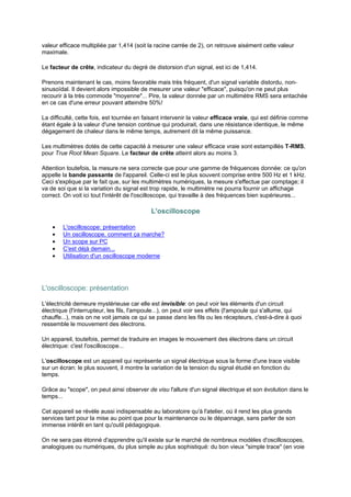 valeur efficace multipliée par 1,414 (soit la racine carrée de 2), on retrouve aisément cette valeur 
maximale. 
Le facteur de crête, indicateur du degré de distorsion d'un signal, est ici de 1,414. 
Prenons maintenant le cas, moins favorable mais très fréquent, d'un signal variable distordu, non-sinusoïdal. 
Il devient alors impossible de mesurer une valeur efficace, puisqu'on ne peut plus 
recourir à la très commode moyenne... Pire, la valeur donnée par un multimètre RMS sera entachée 
en ce cas d'une erreur pouvant atteindre 50%! 
La difficulté, cette fois, est tournée en faisant intervenir la valeur efficace vraie, qui est définie comme 
étant égale à la valeur d'une tension continue qui produirait, dans une résistance identique, le même 
dégagement de chaleur dans le même temps, autrement dit la même puissance. 
Les multimètres dotés de cette capacité à mesurer une valeur efficace vraie sont estampillés T-RMS, 
pour True Root Mean Square. Le facteur de crête atteint alors au moins 3. 
Attention toutefois, la mesure ne sera correcte que pour une gamme de fréquences donnée: ce qu'on 
appelle la bande passante de l'appareil. Celle-ci est le plus souvent comprise entre 500 Hz et 1 kHz. 
Ceci s'explique par le fait que, sur les multimètres numériques, la mesure s'effectue par comptage; il 
va de soi que si la variation du signal est trop rapide, le multimètre ne pourra fournir un affichage 
correct. On voit ici tout l'intérêt de l'oscilloscope, qui travaille à des fréquences bien supérieures... 
L'oscilloscope 
· L'oscilloscope: présentation 
· Un oscilloscope, comment ça marche? 
· Un scope sur PC 
· C'est déjà demain... 
· Utilisation d'un oscilloscope moderne 
L'oscilloscope: présentation 
L'électricité demeure mystérieuse car elle est invisible: on peut voir les éléments d'un circuit 
électrique (l'interrupteur, les fils, l'ampoule...), on peut voir ses effets (l'ampoule qui s'allume, qui 
chauffe...), mais on ne voit jamais ce qui se passe dans les fils ou les récepteurs, c'est-à-dire à quoi 
ressemble le mouvement des électrons. 
Un appareil, toutefois, permet de traduire en images le mouvement des électrons dans un circuit 
électrique: c'est l'oscilloscope... 
L'oscilloscope est un appareil qui représente un signal électrique sous la forme d'une trace visible 
sur un écran: le plus souvent, il montre la variation de la tension du signal étudié en fonction du 
temps. 
Grâce au scope, on peut ainsi observer de visu l'allure d'un signal électrique et son évolution dans le 
temps... 
Cet appareil se révèle aussi indispensable au laboratoire qu'à l'atelier, où il rend les plus grands 
services tant pour la mise au point que pour la maintenance ou le dépannage, sans parler de son 
immense intérêt en tant qu'outil pédagogique. 
On ne sera pas étonné d'apprendre qu'il existe sur le marché de nombreux modèles d'oscilloscopes, 
analogiques ou numériques, du plus simple au plus sophistiqué: du bon vieux simple trace (en voie 
 