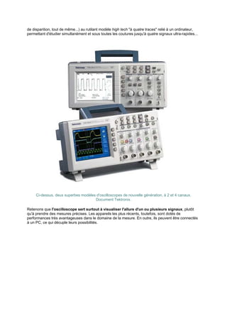 de disparition, tout de même...) au rutilant modèle high tech à quatre traces relié à un ordinateur, 
permettant d'étudier simultanément et sous toutes les coutures jusqu'à quatre signaux ultra-rapides... 
Ci-dessus, deux superbes modèles d'oscilloscopes de nouvelle génération, à 2 et 4 canaux. 
Document Tektronix. 
Retenons que l'oscilloscope sert surtout à visualiser l'allure d'un ou plusieurs signaux, plutôt 
qu'à prendre des mesures précises. Les appareils les plus récents, toutefois, sont dotés de 
performances très avantageuses dans le domaine de la mesure. En outre, ils peuvent être connectés 
à un PC, ce qui décuple leurs possibilités. 
 