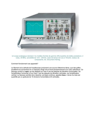 Un scope analogique standard. Ce modèle d'entrée de gamme offre toutefois de belles prestations: 2 
voies, 35 MHz, sensibilité de 1mV - 20V/div, base de temps de 0,2s à 10ns/div, testeur de 
composants, etc. Document Hameg. 
Comment fonctionnent ces appareils? 
Le filament et la cathode de l'oscilloscope produisent une source d'électrons libres, que des grilles 
accélèrent et concentrent en un faisceau dirigé vers le fond phosphorescent d'un tube cathodique. Ce 
faisceau produit un spot, qui est déplacé sur l'axe X par les plaques de déviation horizontales, via 
l'amplificateur horizontal, et sur l'axe Y par les plaques de déviation verticales, via l'amplificateur 
vertical. Le faisceau semble donc dessiner une ligne continue, appelée trace. L'écran du tube est 
quadrillé par un graticule de 10 divisions horizontales et 8 verticales. 
 