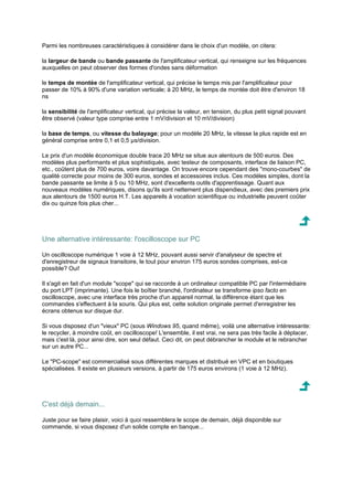 Parmi les nombreuses caractéristiques à considérer dans le choix d'un modèle, on citera: 
la largeur de bande ou bande passante de l'amplificateur vertical, qui renseigne sur les fréquences 
auxquelles on peut observer des formes d'ondes sans déformation 
le temps de montée de l'amplificateur vertical, qui précise le temps mis par l'amplificateur pour 
passer de 10% à 90% d'une variation verticale; à 20 MHz, le temps de montée doit être d'environ 18 
ns 
la sensibilité de l'amplificateur vertical, qui précise la valeur, en tension, du plus petit signal pouvant 
être observé (valeur type comprise entre 1 mV/division et 10 mV/division) 
la base de temps, ou vitesse du balayage; pour un modèle 20 MHz, la vitesse la plus rapide est en 
général comprise entre 0,1 et 0,5 μs/division. 
Le prix d'un modèle économique double trace 20 MHz se situe aux alentours de 500 euros. Des 
modèles plus performants et plus sophistiqués, avec testeur de composants, interface de liaison PC, 
etc., coûtent plus de 700 euros, voire davantage. On trouve encore cependant des mono-courbes de 
qualité correcte pour moins de 300 euros, sondes et accessoires inclus. Ces modèles simples, dont la 
bande passante se limite à 5 ou 10 MHz, sont d'excellents outils d'apprentissage. Quant aux 
nouveaux modèles numériques, disons qu'ils sont nettement plus dispendieux, avec des premiers prix 
aux alentours de 1500 euros H.T. Les appareils à vocation scientifique ou industrielle peuvent coûter 
dix ou quinze fois plus cher... 
Une alternative intéressante: l'oscilloscope sur PC 
Un oscilloscope numérique 1 voie à 12 MHz, pouvant aussi servir d'analyseur de spectre et 
d'enregistreur de signaux transitoire, le tout pour environ 175 euros sondes comprises, est-ce 
possible? Oui! 
Il s'agit en fait d'un module scope qui se raccorde à un ordinateur compatible PC par l'intermédiaire 
du port LPT (imprimante). Une fois le boîtier branché, l'ordinateur se transforme ipso facto en 
oscilloscope, avec une interface très proche d'un appareil normal, la différence étant que les 
commandes s'effectuent à la souris. Qui plus est, cette solution originale permet d'enregistrer les 
écrans obtenus sur disque dur. 
Si vous disposez d'un vieux PC (sous Windows 95, quand même), voilà une alternative intéressante: 
le recycler, à moindre coût, en oscilloscope! L'ensemble, il est vrai, ne sera pas très facile à déplacer, 
mais c'est là, pour ainsi dire, son seul défaut. Ceci dit, on peut débrancher le module et le rebrancher 
sur un autre PC... 
Le PC-scope est commercialisé sous différentes marques et distribué en VPC et en boutiques 
spécialisées. Il existe en plusieurs versions, à partir de 175 euros environs (1 voie à 12 MHz). 
C'est déjà demain... 
Juste pour se faire plaisir, voici à quoi ressemblera le scope de demain, déjà disponible sur 
commande, si vous disposez d'un solide compte en banque... 
 