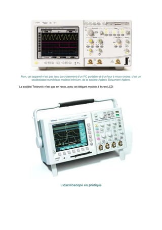 Non, cet appareil n'est pas issu du croisement d'un PC portable et d'un four à micro-ondes: c'est un 
oscilloscope numérique modèle Infiniium, de la société Agilent. Document Agilent. 
La société Tektronix n'est pas en reste, avec cet élégant modèle à écran LCD: 
L'oscilloscope en pratique 
 