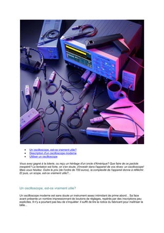 · Un oscilloscope, est-ce vraiment utile? 
· Description d'un oscilloscope moderne 
· Utiliser un oscilloscope 
Vous avez gagné à la loterie, ou reçu un héritage d'un oncle d'Amérique? Que faire de ce pactole 
inespéré? La tentation est forte, on s'en doute, d'investir dans l'appareil de vos rêves: un oscilloscope! 
Mais vous hésitez. Outre le prix (de l'ordre de 700 euros), la complexité de l'appareil donne à réfléchir. 
Et puis, un scope, est-ce vraiment utile?... 
Un oscilloscope, est-ce vraiment utile? 
Un oscilloscope moderne est sans doute un instrument assez intimidant de prime abord... Sa face 
avant présente un nombre impressionnant de boutons de réglages, repérés par des inscriptions peu 
explicites. Il n'y a pourtant pas lieu de s'inquiéter: il suffit de lire la notice du fabricant pour maîtriser la 
bête... 
 