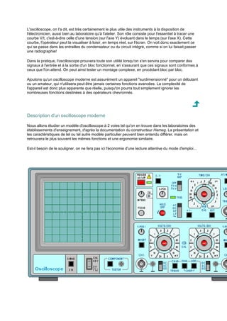 L'oscilloscope, on l'a dit, est très certainement le plus utile des instruments à la disposition de 
l'électronicien, aussi bien au laboratoire qu'à l'atelier. Son rôle consiste pour l'essentiel à tracer une 
courbe V/t, c'est-à-dire celle d'une tension (sur l'axe Y) évoluant dans le temps (sur l'axe X). Cette 
courbe, l'opérateur peut la visualiser à loisir, en temps réel, sur l'écran. On voit donc exactement ce 
qui se passe dans les entrailles du condensateur ou du circuit intégré, comme si on lui faisait passer 
une radiographie! 
Dans la pratique, l'oscilloscope prouvera toute son utilité lorsqu'on s'en servira pour comparer des 
signaux à l'entrée et à la sortie d'un bloc fonctionnel, en s'assurant que ces signaux sont conformes à 
ceux que l'on attend. On peut ainsi tester un montage complexe, en procédant bloc par bloc. 
Ajoutons qu'un oscilloscope moderne est assurément un appareil surdimensionné pour un débutant 
ou un amateur, qui n'utilisera peut-être jamais certaines fonctions avancées. La complexité de 
l'appareil est donc plus apparente que réelle, puisqu'on pourra tout simplement ignorer les 
nombreuses fonctions destinées à des opérateurs chevronnés. 
Description d'un oscilloscope moderne 
Nous allons étudier un modèle d'oscilloscope à 2 voies tel qu'on en trouve dans les laboratoires des 
établissements d'enseignement, d'après la documentation du constructeur Hameg. La présentation et 
les caractéristiques de tel ou tel autre modèle particulier peuvent bien entendu différer, mais on 
retrouvera le plus souvent les mêmes fonctions et une ergonomie similaire. 
Est-il besoin de le souligner, on ne fera pas ici l'économie d'une lecture attentive du mode d'emploi... 
 