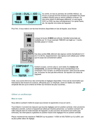 Au centre, en bas du panneau de contrôle inférieur, se 
trouve un groupe de trois boutons qui permettent de choisir 
quelle(s) trace(s) sera ou seront visible(s) à l'écran. On 
peut ainsi obtenir 8 affichages différents: un seul signal 
(CH1 ou CH2), les deux simultanément, l'un après l'autre, 
etc. Se reporter à la notice de l'appareil. 
Pour finir, il nous reste à voir les trois fonctions disponibles en bas de façade, sous l'écran: 
Lorsque le bouton X-MAG est enfoncé, l'échelle horizontale est 
multipliée par 10. Si par exemple TIME/DIV est réglé sur 1 ms/div, 
l'échelle passe 0,1 ms/div. 
Ces deux sorties CAL délivrent des signaux carrés d'amplitude 0,2 V 
et 2 V à 50 Hz, respectivement. Ces signaux sont utilisés pour vérifier 
que le scope est correctement calibré. 
Certains scopes, comme celui-ci, sont dotés d'un testeur de 
composants, qui permet l'affichage de la caractéristique d'un 
composant. Pour ce faire, on enfonce le bouton. Dans tous les autres 
cas, ce bouton ne doit pas être enfoncé. Se reporter à la notice de 
l'appareil. 
Voilà, nous avons fait le tour des commandes et réglages disponibles. Force est de reconnaître que 
l'abondance des boutons et curseurs, effrayante pour un néophyte, cache en réalité une relative 
simplicité dès lors qu'on entend se limiter aux fonctions les plus courantes... 
Utiliser un oscilloscope 
Mise en route 
Nous allons à présent mettre le scope sous tension et apprendre à nous en servir... 
Tout d'abord, il convient de s'assurer que tous les réglages sont en position correcte; c'est une bonne 
habitude à prendre, surtout si l'appareil est utilisé par d'autres personnes. La position correcte est 
celle indiquée dans le mode d'emploi de l'appareil. Le plus souvent, les boutons sont sortis (pas 
enfoncés), les interrupteurs à glissière en position haute et les réglages fins en position centrale. 
Placez maintenant les rotacteurs TIME/DIV sur la position 1 V/DIV et VOLTS/DIV sur 0,2 s/DIV, soit 
sa plus petite valeur de réglage. 
 