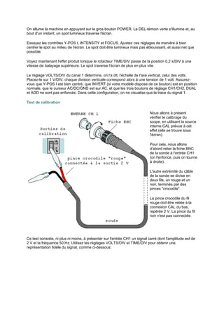 On allume la machine en appuyant sur le gros bouton POWER. La DEL-témoin verte s'illumine et, au 
bout d'un instant, un spot lumineux traverse l'écran. 
Essayez les contrôles Y-POS I, INTENSITY et FOCUS. Ajustez ces réglages de manière à bien 
centrer le spot au milieu de l'écran. Le spot doit être lumineux mais pas éblouissant, et aussi net que 
possible. 
Voyez maintenant l'effet produit lorsque le rotacteur TIME/DIV passe de la position 0,2 s/DIV à une 
vitesse de balayage supérieure. Le spot traverse l'écran de plus en plus vite. 
Le réglage VOLTS/DIV du canal 1 détermine, on l'a dit, l'échelle de l'axe vertical, celui des volts. 
Placez-le sur 1 V/DIV: chaque division verticale correspond alors à une tension de 1 volt. Assurez-vous 
que Y-POS I est bien centré, que INVERT (si votre modèle dispose de ce bouton) est en position 
normale, que le curseur AC/DC/GND est sur AC, et que les trois boutons de réglage CH1/CH2, DUAL 
et ADD ne sont pas enfoncés. Dans cette configuration, on ne visualise que la trace du signal 1. 
Test de calibration 
Nous allons à présent 
vérifier le calibrage du 
scope, en utilisant la source 
interne CAL prévue à cet 
effet (elle se trouve sous 
l'écran). 
Pour cela, nous allons 
d'abord relier la fiche BNC 
de la sonde à l'entrée CH1 
(on l'enfonce, puis on tourne 
à droite). 
L'autre extrémité du câble 
de la sonde se divise en 
deux fils, un rouge et un 
noir, terminés par des 
pinces crocodile. 
La pince crocodile du fil 
rouge doit être reliée à la 
connexion CAL du bas, 
repérée 2 V. La pince du fil 
noir n'est pas connectée. 
Ce test consiste, ni plus ni moins, à présenter sur l'entrée CH1 un signal carré dont l'amplitude est de 
2 V et la fréquence 50 Hz. Utilisez les réglages VOLTS/DIV et TIME/DIV pour obtenir une 
représentation fidèle du signal, comme ci-dessous: 
 