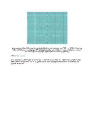 Vous pouvez affiner l'affichage en manipulant légèrement les boutons Y-POS 1 et X-POS. Observez 
l'effet (et l'utilité) de ces réglages. N'oubliez pas que les axes gradués vous permettent de mesurer 
des valeurs précises (amplitude en volts, fréquence ou période)! 
Utiliser les sondes 
Une sonde est un câble coaxial (similaire à un câble TV), terminé à une extrémité par une fiche type 
BNC, et à l'autre par deux fils, un rouge et un noir, reliés à des pinces crocodiles ou parfois à des 
pointes de touche. 
 