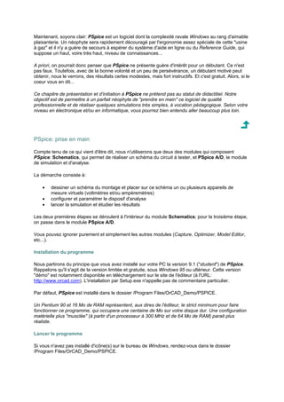 Maintenant, soyons clair: PSpice est un logiciel dont la complexité ravale Windows au rang d'aimable 
plaisanterie. Un néophyte sera rapidement découragé par l'ergonomie assez spéciale de cette usine 
à gaz et il n'y a guère de secours à espérer du système d'aide en ligne ou du Reference Guide, qui 
suppose un haut, voire très haut, niveau de connaissances... 
A priori, on pourrait donc penser que PSpice ne présente guère d'intérêt pour un débutant. Ce n'est 
pas faux. Toutefois, avec de la bonne volonté et un peu de persévérance, un débutant motivé peut 
obtenir, nous le verrons, des résultats certes modestes, mais fort instructifs. Et c'est gratuit. Alors, si le 
coeur vous en dit... 
Ce chapitre de présentation et d'initiation à PSpice ne prétend pas au statut de didactitiel. Notre 
objectif est de permettre à un parfait néophyte de prendre en main ce logiciel de qualité 
professionnelle et de réaliser quelques simulations très simples, à vocation pédagogique. Selon votre 
niveau en électronique et/ou en informatique, vous pourrez bien entendu aller beaucoup plus loin. 
PSpice: prise en main 
Compte tenu de ce qui vient d'être dit, nous n'utiliserons que deux des modules qui composent 
PSpice: Schematics, qui permet de réaliser un schéma du circuit à tester, et PSpice A/D, le module 
de simulation et d'analyse. 
La démarche consiste à: 
· dessiner un schéma du montage et placer sur ce schéma un ou plusieurs appareils de 
mesure virtuels (voltmètres et/ou ampèremètres) 
· configurer et paramétrer le disposif d'analyse 
· lancer la simulation et étudier les résultats 
Les deux premières étapes se déroulent à l'intérieur du module Schematics; pour la troisième étape, 
on passe dans le module PSpice A/D. 
Vous pouvez ignorer purement et simplement les autres modules (Capture, Optimizer, Model Editor, 
etc...). 
Installation du programme 
Nous partirons du principe que vous avez installé sur votre PC la version 9.1 (student) de PSpice. 
Rappelons qu'il s'agit de la version limitée et gratuite, sous Windows 95 ou ultérieur. Cette version 
démo est notamment disponible en téléchargement sur le site de l'éditeur (à l'URL: 
http://www.orcad.com). L'installation par Setup.exe n'appelle pas de commentaire particulier. 
Par défaut, PSpice est installé dans le dossier /Program Files/OrCAD_Demo/PSPICE. 
Un Pentium 90 et 16 Mo de RAM représentent, aux dires de l'éditeur, le strict minimum pour faire 
fonctionner ce programme, qui occupera une centaine de Mo sur votre disque dur. Une configuration 
matérielle plus musclée (à partir d'un processeur à 300 MHz et de 64 Mo de RAM) parait plus 
réaliste. 
Lancer le programme 
Si vous n'avez pas installé d'icône(s) sur le bureau de Windows, rendez-vous dans le dossier 
/Program Files/OrCAD_Demo/PSPICE. 
 