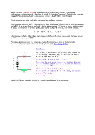 Petite précision: une DEL rouge ne devient lumineuse qu'à partir du moment où sa tension 
d'alimentation est supérieure à 1,6 volt; on dit qu'elle devient alors "passante". Cette tension minimale 
s'appelle "tension de seuil", car en dessous du seuil de 1,6 volt, la DEL ne brillera pas. 
Sortons maintenant notre multimètre et procédons à quelques mesures... 
Si on relève une tension de 7,4 volts aux bornes de la DEL (puisqu'il faut retrancher la tension de seuil 
de la DEL de la tension fournie par la pile) et si la résistance vaut 470 ohms, on trouve facilement par 
le calcul que l'intensité du courant qui traverse la DEL vaut 0,015 ampère, soit 15 milli-ampère. 
I = (9 V - 1,6 V) / 470 ohms = 0,015 A 
Attention aux multiples (kilo, méga, giga) et sous-multiples (milli, micro, nano, pico). A chaque fois, on 
multiplie ou on divise par 1000! 
Voici deux petits exercices très simples pour vous familiariser avec cette loi fondamentale, 
incontournable et omniprésente en électricité qu'est la loi de Herr Georg S. Ohm... 
Facile, non? Dans l'exercice suivant, on veut connaître la valeur de la résistance: 
 