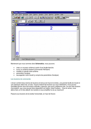 Maintenant que nous sommes dans Schematics, nous pouvons: 
· créer un nouveau schéma à partir d'une feuille blanche 
· ouvrir un schéma existant (commande File/Open) 
· modifier à volonté notre schéma 
· paramétrer l'analyse 
· sauvegarder notre travail (y compris les paramètres d'analyse) 
Les boutons de commande 
L'écran contient deux barres de boutons et menus (en haut et à droite), une grande feuille de travail et 
une classique status bar, en bas. Voyons d'abord les boutons qui nous intéressent. Vous pouvez 
d'emblée ignorer ceux de la barre verticale, à gauche, que nous n'utiliserons pas. Ce sont des boutons 
d'annotation, que vous pouvez faire disparaître via l'option View/Toolbars... Vous le verrez, nous 
allons faire un tri très sélectif, de manière à nous simplifier la vie au maximum! 
Passons aux boutons de la toolbar horizontale, en haut de l'écran: 
 