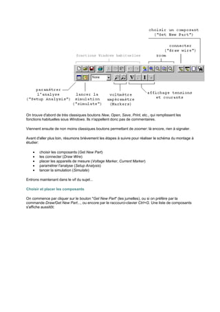 On trouve d'abord de très classiques boutons New, Open, Save, Print, etc., qui remplissent les 
fonctions habituelles sous Windows. Ils n'appellent donc pas de commentaires. 
Viennent ensuite de non moins classiques boutons permettant de zoomer: là encore, rien à signaler. 
Avant d'aller plus loin, résumons brièvement les étapes à suivre pour réaliser le schéma du montage à 
étudier: 
· choisir les composants (Get New Part) 
· les connecter (Draw Wire) 
· placer les appareils de mesure (Voltage Marker, Current Marker) 
· paramétrer l'analyse (Setup Analysis) 
· lancer la simulation (Simulate) 
Entrons maintenant dans le vif du sujet... 
Choisir et placer les composants 
On commence par cliquer sur le bouton Get New Part (les jumelles), ou si on préfère par la 
commande Draw/Get New Part..., ou encore par le raccourci-clavier Ctrl+G. Une liste de composants 
s'affiche aussitôt: 
 