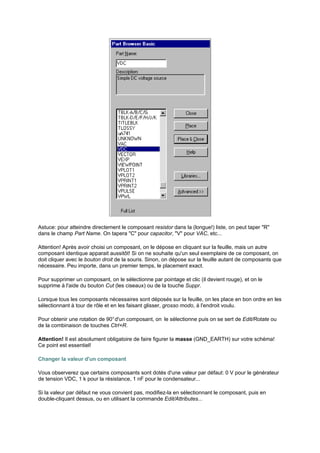 Astuce: pour atteindre directement le composant resistor dans la (longue!) liste, on peut taper R 
dans le champ Part Name. On tapera C pour capacitor, V pour VAC, etc... 
Attention! Après avoir choisi un composant, on le dépose en cliquant sur la feuille, mais un autre 
composant identique apparait aussitôt! Si on ne souhaite qu'un seul exemplaire de ce composant, on 
doit cliquer avec le bouton droit de la souris. Sinon, on dépose sur la feuille autant de composants que 
nécessaire. Peu importe, dans un premier temps, le placement exact. 
Pour supprimer un composant, on le sélectionne par pointage et clic (il devient rouge), et on le 
supprime à l'aide du bouton Cut (les ciseaux) ou de la touche Suppr. 
Lorsque tous les composants nécessaires sont déposés sur la feuille, on les place en bon ordre en les 
sélectionnant à tour de rôle et en les faisant glisser, grosso modo, à l'endroit voulu. 
Pour obtenir une rotation de 90° d'un composant, on le sélectionne puis on se sert de Edit/Rotate ou 
de la combinaison de touches Ctrl+R. 
Attention! Il est absolument obligatoire de faire figurer la masse (GND_EARTH) sur votre schéma! 
Ce point est essentiel! 
Changer la valeur d'un composant 
Vous observerez que certains composants sont dotés d'une valeur par défaut: 0 V pour le générateur 
de tension VDC, 1 k pour la résistance, 1 nF pour le condensateur... 
Si la valeur par défaut ne vous convient pas, modifiez-la en sélectionnant le composant, puis en 
double-cliquant dessus, ou en utilisant la commande Edit/Attributes... 
 