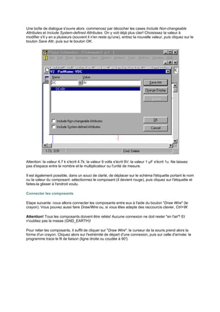 Une boîte de dialogue s'ouvre alors: commencez par décocher les cases Include Non-changeable 
Attributes et Include System-defined Attributes. On y voit déjà plus clair! Choisissez la valeur à 
modifier s'il y en a plusieurs (souvent il n'en reste qu'une), entrez la nouvelle valeur, puis cliquez sur le 
bouton Save Attr, puis sur le bouton OK. 
Attention: la valeur 4,7 k s'écrit 4.7k; la valeur 9 volts s'écrit 9V; la valeur 1 μF s'écrit 1u. Ne laissez 
pas d'espace entre le nombre et le multiplicateur ou l'unité de mesure. 
Il est également possible, dans un souci de clarté, de déplacer sur le schéma l'étiquette portant le nom 
ou la valeur du composant: sélectionnez le composant (il devient rouge), puis cliquez sur l'étiquette et 
faites-la glisser à l'endroit voulu. 
Connecter les composants 
Etape suivante: nous allons connecter les composants entre eux à l'aide du bouton Draw Wire (le 
crayon). Vous pouvez aussi faire Draw/Wire ou, si vous êtes adepte des raccourcis clavier, Ctrl+W. 
Attention! Tous les composants doivent être reliés! Aucune connexion ne doit rester en l'air! Et 
n'oubliez pas la masse (GND_EARTH)! 
Pour relier les composants, il suffit de cliquer sur Draw Wire: le curseur de la souris prend alors la 
forme d'un crayon. Cliquez alors sur l'extrémité de départ d'une connexion, puis sur celle d'arrivée: le 
programme trace le fil de liaison (ligne droite ou coudée à 90°). 
 
