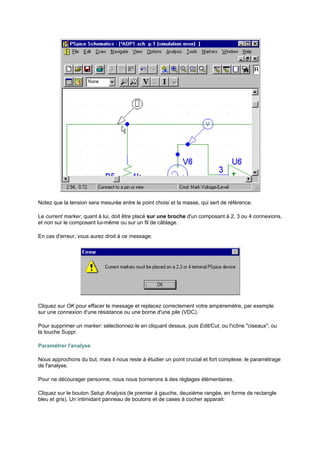 Notez que la tension sera mesurée entre le point choisi et la masse, qui sert de référence. 
Le current marker, quant à lui, doit être placé sur une broche d'un composant à 2, 3 ou 4 connexions, 
et non sur le composant lui-même ou sur un fil de câblage. 
En cas d'erreur, vous aurez droit à ce message: 
Cliquez sur OK pour effacer le message et replacez correctement votre ampèremètre, par exemple 
sur une connexion d'une résistance ou une borne d'une pile (VDC). 
Pour supprimer un marker: sélectionnez-le en cliquant dessus, puis Edit/Cut, ou l'icône ciseaux, ou 
la touche Suppr. 
Paramétrer l'analyse 
Nous approchons du but, mais il nous reste à étudier un point crucial et fort complexe: le paramétrage 
de l'analyse. 
Pour ne décourager personne, nous nous bornerons à des réglages élémentaires. 
Cliquez sur le bouton Setup Analysis (le premier à gauche, deuxième rangée, en forme de rectangle 
bleu et gris). Un intimidant panneau de boutons et de cases à cocher apparait: 
 