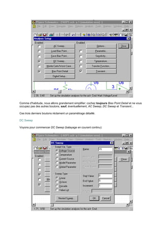Comme d'habitude, nous allons grandement simplifier: cochez toujours Bias Point Detail et ne vous 
occupez pas des autres boutons, sauf, éventuellement, AC Sweep, DC Sweep et Transient... 
Ces trois derniers boutons réclament un paramétrage détaillé. 
DC Sweep 
Voyons pour commencer DC Sweep (balayage en courant continu): 
 