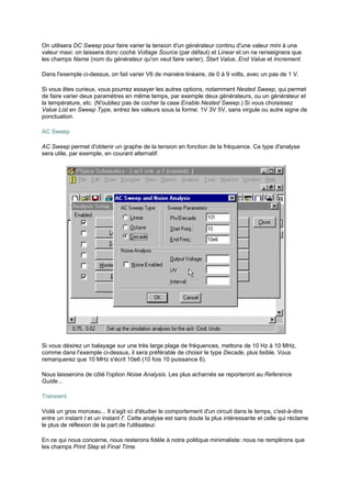 On utilisera DC Sweep pour faire varier la tension d'un générateur continu d'une valeur mini à une 
valeur maxi: on laissera donc coché Voltage Source (par défaut) et Linear et on ne renseignera que 
les champs Name (nom du générateur qu'on veut faire varier), Start Value, End Value et Increment. 
Dans l'exemple ci-dessus, on fait varier V6 de manière linéaire, de 0 à 9 volts, avec un pas de 1 V. 
Si vous êtes curieux, vous pourrez essayer les autres options, notamment Nested Sweep, qui permet 
de faire varier deux paramètres en même temps, par exemple deux générateurs, ou un générateur et 
la température, etc. (N'oubliez pas de cocher la case Enable Nested Sweep.) Si vous choisissez 
Value List en Sweep Type, entrez les valeurs sous la forme: 1V 3V 5V, sans virgule ou autre signe de 
ponctuation. 
AC Sweep 
AC Sweep permet d'obtenir un graphe de la tension en fonction de la fréquence. Ce type d'analyse 
sera utile, par exemple, en courant alternatif. 
Si vous désirez un balayage sur une très large plage de fréquences, mettons de 10 Hz à 10 MHz, 
comme dans l'exemple ci-dessus, il sera préférable de choisir le type Decade, plus lisible. Vous 
remarquerez que 10 MHz s'écrit 10e6 (10 fois 10 puissance 6). 
Nous laisserons de côté l'option Noise Analysis. Les plus acharnés se reporteront au Reference 
Guide... 
Transient 
Voilà un gros morceau... Il s'agit ici d'étudier le comportement d'un circuit dans le temps, c'est-à-dire 
entre un instant t et un instant t'. Cette analyse est sans doute la plus intéressante et celle qui réclame 
le plus de réflexion de la part de l'utilisateur. 
En ce qui nous concerne, nous resterons fidèle à notre politique minimaliste: nous ne remplirons que 
les champs Print Step et Final Time. 
 