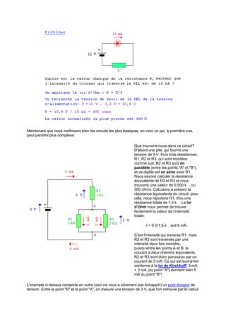 Maintenant que nous maîtrisons bien les circuits les plus basiques, en voici un qui, à première vue, 
peut paraître plus complexe: 
Que trouvons-nous dans ce circuit? 
D'abord une pile, qui fournit une 
tension de 9 V. Puis trois résistances, 
R1, R2 et R3, qui sont montées 
comme suit: R2 et R3 sont en 
parallèle (entre les points "A" et "B"), 
et ce dipôle est en série avec R1. 
Nous savons calculer la résistance 
équivalente de R2 et R3 et nous 
trouvons une valeur de 0,500 kı, ou 
500 ohms. Calculons à présent la 
résistance équivalente du circuit; pour 
cela, nous rajoutons R1, d'où une 
résistance totale de 1,5 kı. La loi 
d'Ohm nous permet de trouver 
facilement la valeur de l'intensité 
totale: 
I = 9 V/1,5 kı soit 6 mA. 
C'est l'intensité qui traverse R1, mais 
R2 et R3 sont traversés par une 
intensité deux fois moindre, 
puisqu'entre les points A et B, le 
courant a deux chemins équivalents. 
R2 et R3 sont donc parcourus par un 
courant de 3 mA. Ce qui est tout-à-fait 
conforme à la loi de Kirchhoff: 3 mA 
+ 3 mA (au point A) donnent bien 6 
mA au point B! 
L'exemple ci-dessus comporte en outre (ceci ne vous a sûrement pas échappé!) un pont diviseur de 
tension. Entre le point B et le point A, on mesure une tension de 3 V, que l'on retrouve par le calcul: 
 