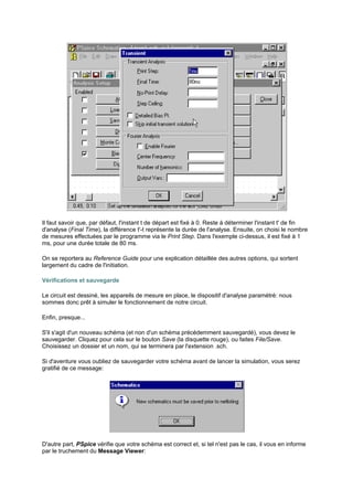 Il faut savoir que, par défaut, l'instant t de départ est fixé à 0. Reste à déterminer l'instant t' de fin 
d'analyse (Final Time), la différence t'-t représente la durée de l'analyse. Ensuite, on choisi le nombre 
de mesures effectuées par le programme via le Print Step. Dans l'exemple ci-dessus, il est fixé à 1 
ms, pour une durée totale de 80 ms. 
On se reportera au Reference Guide pour une explication détaillée des autres options, qui sortent 
largement du cadre de l'initiation. 
Vérifications et sauvegarde 
Le circuit est dessiné, les appareils de mesure en place, le dispositif d'analyse paramétré: nous 
sommes donc prêt à simuler le fonctionnement de notre circuit. 
Enfin, presque... 
S'il s'agit d'un nouveau schéma (et non d'un schéma précédemment sauvegardé), vous devez le 
sauvegarder. Cliquez pour cela sur le bouton Save (la disquette rouge), ou faites File/Save. 
Choisissez un dossier et un nom, qui se terminera par l'extension .sch. 
Si d'aventure vous oubliez de sauvegarder votre schéma avant de lancer la simulation, vous serez 
gratifié de ce message: 
D'autre part, PSpice vérifie que votre schéma est correct et, si tel n'est pas le cas, il vous en informe 
par le truchement du Message Viewer: 
 