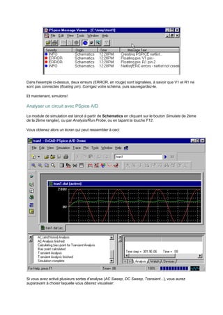 Dans l'exemple ci-dessus, deux erreurs (ERROR, en rouge) sont signalées, à savoir que V1 et R1 ne 
sont pas connectés (floating pin). Corrigez votre schéma, puis sauvegardez-le. 
Et maintenant, simulons! 
Analyser un circuit avec PSpice A/D 
Le module de simulation est lancé à partir de Schematics en cliquant sur le bouton Simulate (le 2ème 
de la 2ème rangée), ou par Analysis/Run Probe, ou en tapant la touche F12. 
Vous obtenez alors un écran qui peut ressembler à ceci: 
Si vous avez activé plusieurs sortes d'analyse (AC Sweep, DC Sweep, Transient...), vous aurez 
auparavant à choisir laquelle vous désirez visualiser: 
 