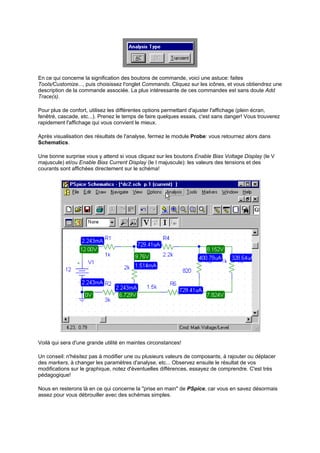 En ce qui concerne la signification des boutons de commande, voici une astuce: faites 
Tools/Customize..., puis choisissez l'onglet Commands. Cliquez sur les icônes, et vous obtiendrez une 
description de la commande associée. La plus intéressante de ces commandes est sans doute Add 
Trace(s). 
Pour plus de confort, utilisez les différentes options permettant d'ajuster l'affichage (plein écran, 
fenêtré, cascade, etc...). Prenez le temps de faire quelques essais, c'est sans danger! Vous trouverez 
rapidement l'affichage qui vous convient le mieux. 
Après visualisation des résultats de l'analyse, fermez le module Probe: vous retournez alors dans 
Schematics. 
Une bonne surprise vous y attend si vous cliquez sur les boutons Enable Bias Voltage Display (le V 
majuscule) et/ou Enable Bias Current Display (le I majuscule): les valeurs des tensions et des 
courants sont affichées directement sur le schéma! 
Voilà qui sera d'une grande utilité en maintes circonstances! 
Un conseil: n'hésitez pas à modifier une ou plusieurs valeurs de composants, à rajouter ou déplacer 
des markers, à changer les paramètres d'analyse, etc... Observez ensuite le résultat de vos 
modifications sur le graphique, notez d'éventuelles différences, essayez de comprendre. C'est très 
pédagogique! 
Nous en resterons là en ce qui concerne la prise en main de PSpice, car vous en savez désormais 
assez pour vous débrouiller avec des schémas simples. 
 